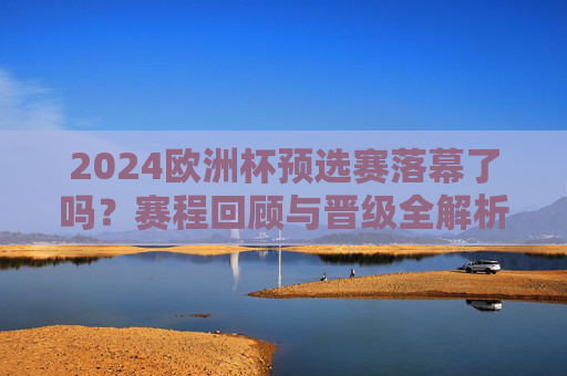 2024欧洲杯预选赛落幕了吗?赛程回顾与晋级全解析,2024欧洲杯预选赛落幕,赛程回顾与晋级全解析