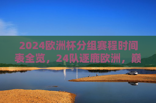 2024欧洲杯分组赛程时间表全览，24队逐鹿欧洲，巅峰对决即将开启，2024欧洲杯分组赛程时间表全览