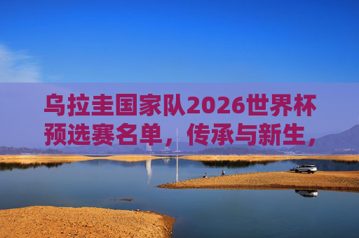 乌拉圭国家队2026世界杯预选赛名单,传承与新生,南美劲旅的冲击之路,乌拉圭,传承与新生,南美劲旅冲击2026世界杯预选赛
