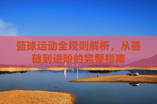 篮球运动全规则解析,从基础到进阶的完整指南