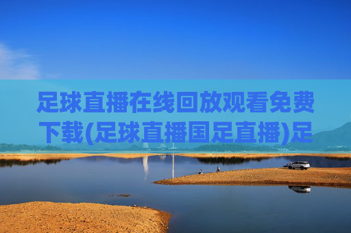 足球直播在线回放观看免费下载(足球直播国足直播)足球直播在线回放免费下载观看(含国足直播)