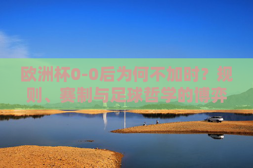 欧洲杯0-0后为何不加时?规则、赛制与足球哲学的博弈
