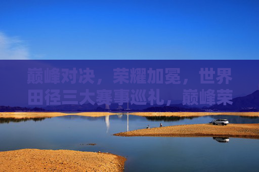 巅峰对决,荣耀加冕,世界田径三大赛事巡礼,巅峰荣耀,世界田径三大赛事巡礼