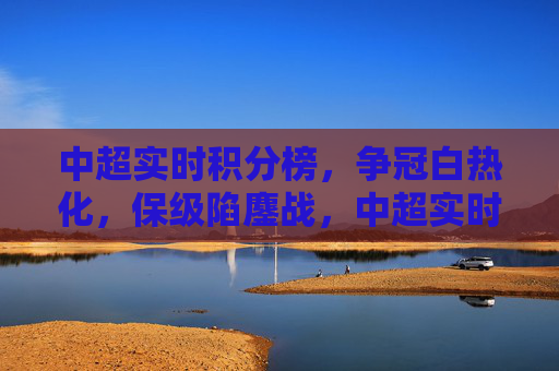 中超实时积分榜，争冠白热化，保级陷鏖战，中超实时积分榜，争冠白热化，保级陷鏖战