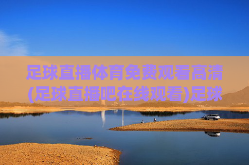 足球直播体育免费观看高清(足球直播吧在线观看)足球直播吧免费高清在线观看