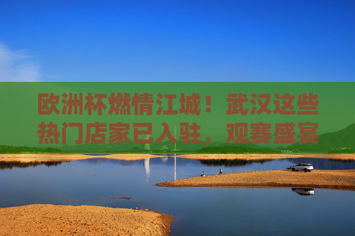欧洲杯燃情江城!武汉这些热门店家已入驻,观赛盛宴等你来,欧洲杯燃情江城!热门店家观赛盛宴等你来