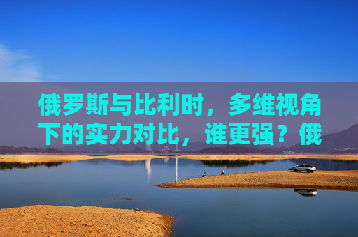 俄罗斯与比利时，多维视角下的实力对比，谁更强？俄罗斯与比利时多维实力对比，谁更强？