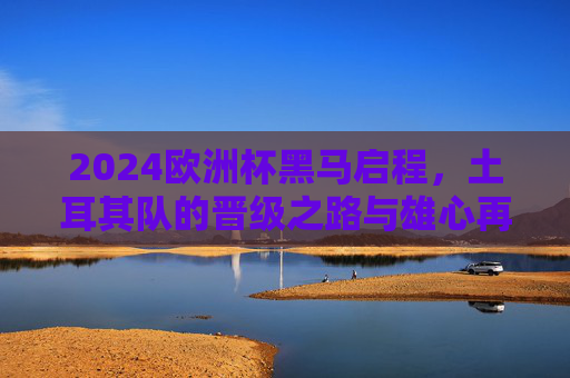 2024欧洲杯黑马启程,土耳其队的晋级之路与雄心再燃,2024欧洲杯黑马启程,土耳其队晋级雄心再燃