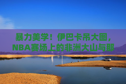 暴力美学！伊巴卡吊大图，NBA赛场上的非洲大山与那些砸穿篮筐的瞬间，暴力美学！非洲大山伊巴卡砸穿篮筐的瞬间