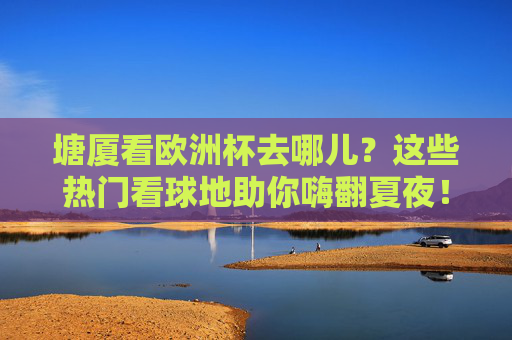 塘厦看欧洲杯去哪儿?这些热门看球地助你嗨翻夏夜!塘厦看欧洲杯热门看球地,嗨翻夏夜!