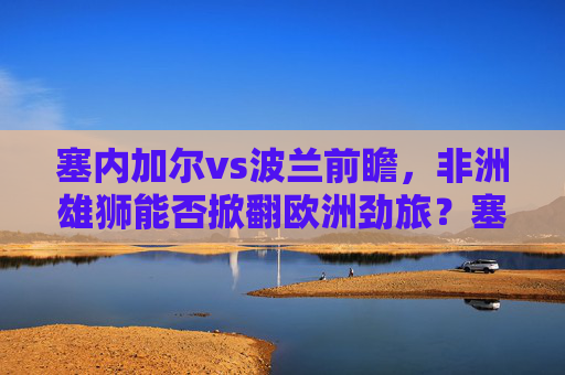 塞内加尔vs波兰前瞻，非洲雄狮能否掀翻欧洲劲旅？塞内加尔vs波兰，非洲雄狮能否掀翻欧洲劲旅？