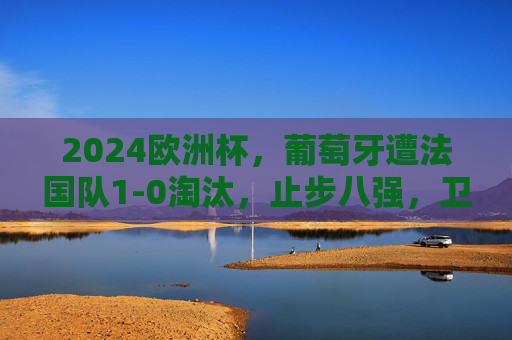 2024欧洲杯,葡萄牙遭法国队1-0淘汰,止步八强,卫冕冠军梦碎,葡萄牙遭法国1-0淘汰 卫冕冠军梦碎