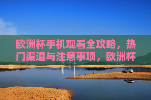 欧洲杯手机观看全攻略,热门渠道与注意事项,欧洲杯手机观看全攻略,热门渠道与注意事项