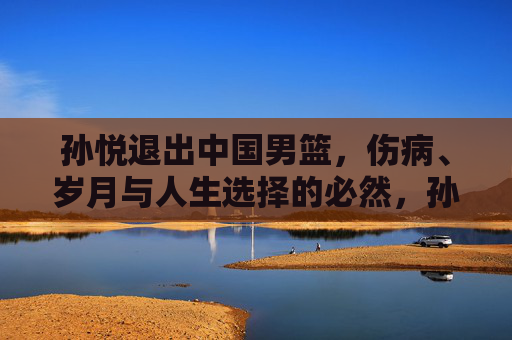 孙悦退出中国男篮，伤病、岁月与人生选择的必然，孙悦告别男篮，伤病、岁月与人生选择的必然