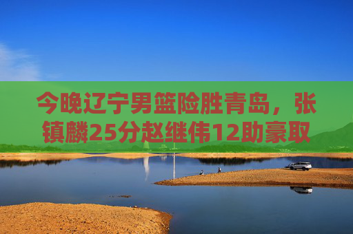 今晚辽宁男篮险胜青岛，张镇麟25分赵继伟12助豪取三连胜，辽宁男篮险胜青岛 张镇麟25分赵继伟12助豪取三连胜