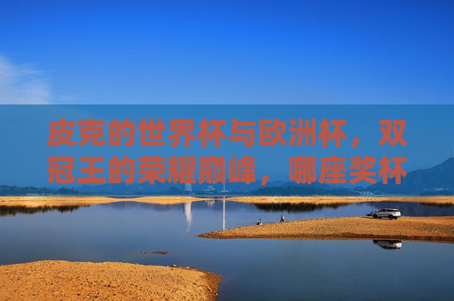 皮克的世界杯与欧洲杯,双冠王的荣耀巅峰,哪座奖杯更重?皮克双冠王荣耀巅峰,世界杯与欧洲杯,哪座奖杯更重?