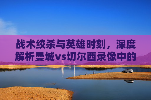 战术绞杀与英雄时刻,深度解析曼城vs切尔西录像中的胜负密码
