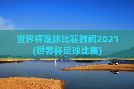 世界杯足球比赛时间2021(世界杯足球比赛)