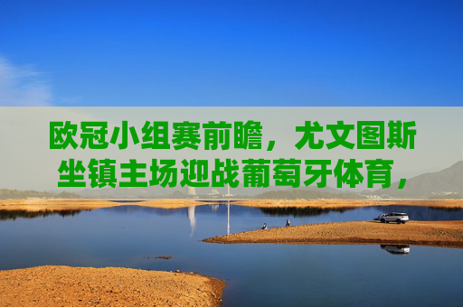 欧冠小组赛前瞻，尤文图斯坐镇主场迎战葡萄牙体育，老牌劲旅与新贵的对话，欧冠小组赛前瞻，尤文图斯坐镇主场迎战葡萄牙体育，老牌劲旅与新贵对话