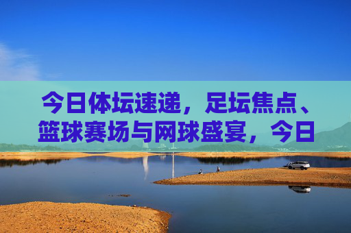 今日体坛速递,足坛焦点、篮球赛场与网球盛宴,今日体坛速递,足坛焦点、篮球赛场与网球盛宴