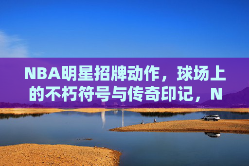 NBA明星招牌动作,球场上的不朽符号与传奇印记,NBA明星招牌动作,球场不朽符号与传奇印记