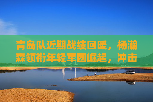 青岛队近期战绩回暖,杨瀚森领衔年轻军团崛起,冲击季后赛希望升温,青岛队杨瀚森领衔年轻军回暖,冲击季后赛希望升温