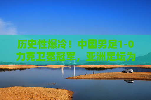 历史性爆冷！中国男足1-0力克卫冕冠军，亚洲足坛为之震动，历史性爆冷！中国男足1-0力克卫冕冠军