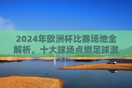 2024年欧洲杯比赛场地全解析，十大球场点燃足球激情，2024欧洲杯十大球场全解析，点燃足球激情