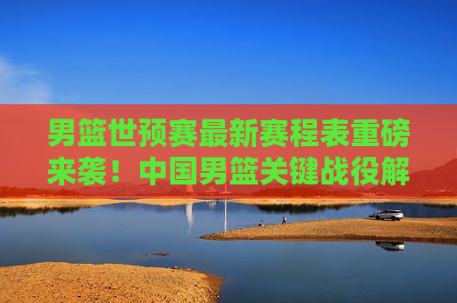 男篮世预赛最新赛程表重磅来袭!中国男篮关键战役解析与观赛指南