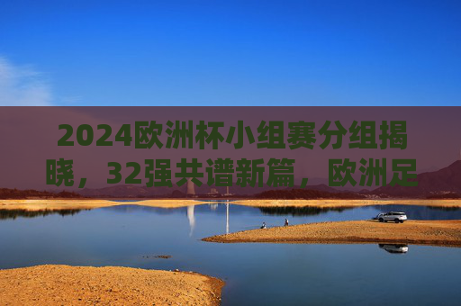 2024欧洲杯小组赛分组揭晓，32强共谱新篇，欧洲足坛烽烟再起，2024欧洲杯小组赛分组揭晓 32强欧洲足坛烽烟再起