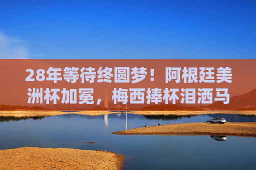 28年等待终圆梦！阿根廷美洲杯加冕，梅西捧杯泪洒马拉卡纳，28年等待终圆梦！梅西泪洒马拉卡纳，阿根廷美洲杯加冕
