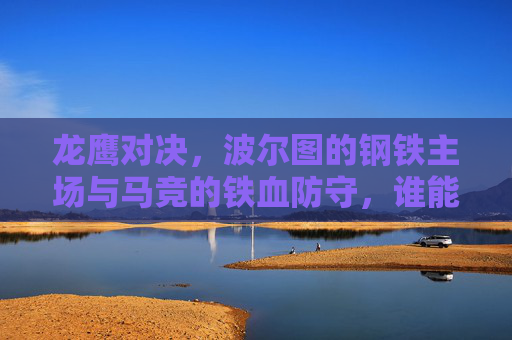 龙鹰对决，波尔图的钢铁主场与马竞的铁血防守，谁能笑傲欧洲战场？龙鹰对决，波尔图钢铁主场VS马竞铁血防守，欧洲战场谁能争锋？