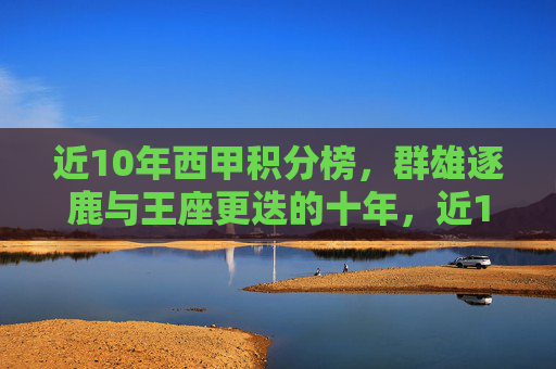 近10年西甲积分榜，群雄逐鹿与王座更迭的十年，近10年西甲积分榜，群雄逐鹿与王座更迭