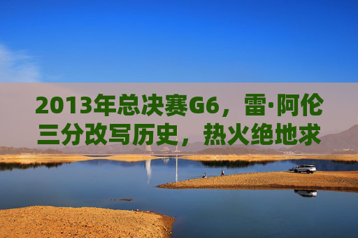 2013年总决赛G6，雷·阿伦三分改写历史，热火绝地求生铸就传奇，2013总决赛G6，雷·阿伦三分改写历史，热火绝地求生铸就传奇