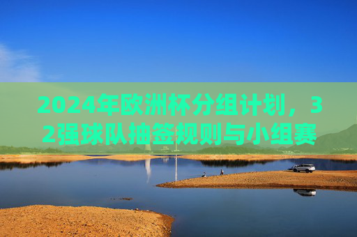 2024年欧洲杯分组计划,32强球队抽签规则与小组赛看点,2024年欧洲杯分组抽签规则与32强小组赛看点