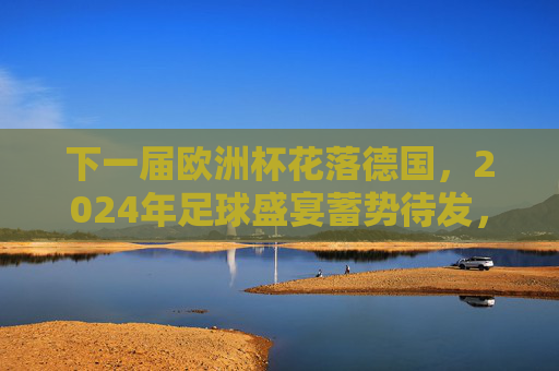 下一届欧洲杯花落德国，2024年足球盛宴蓄势待发，2024欧洲杯花落德国 足球盛宴蓄势待发