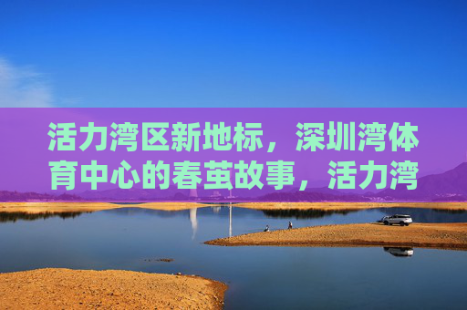 活力湾区新地标,深圳湾体育中心的春茧故事,活力湾区新地标,深圳湾体育中心春茧故事