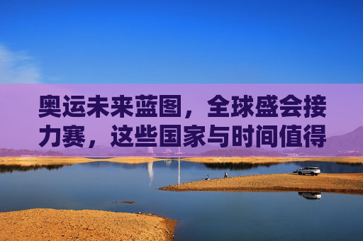 奥运未来蓝图,全球盛会接力赛,这些国家与时间值得期待,奥运未来蓝图,全球盛会接力,国家与时间值得期待