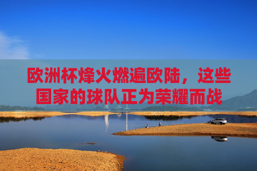 欧洲杯烽火燃遍欧陆,这些国家的球队正为荣耀而战