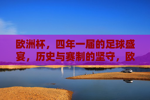 欧洲杯，四年一届的足球盛宴，历史与赛制的坚守，欧洲杯，四年一届的足球盛宴，历史与赛制的坚守