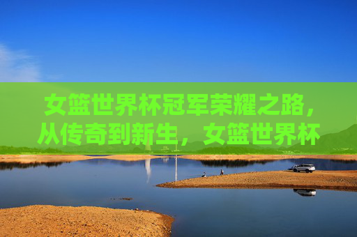 女篮世界杯冠军荣耀之路，从传奇到新生，女篮世界杯冠军荣耀之路，从传奇到新生