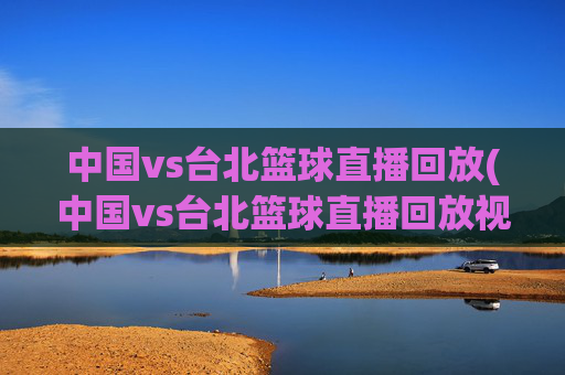 中国vs台北篮球直播回放(中国vs台北篮球直播回放视频)