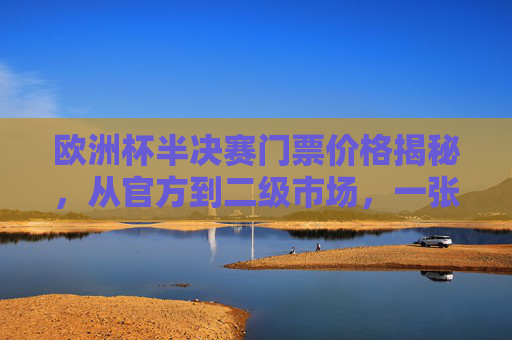 欧洲杯半决赛门票价格揭秘,从官方到二级市场,一张票要花多少钱?欧洲杯半决赛票价揭秘,官方与二级市场一张票花多少?