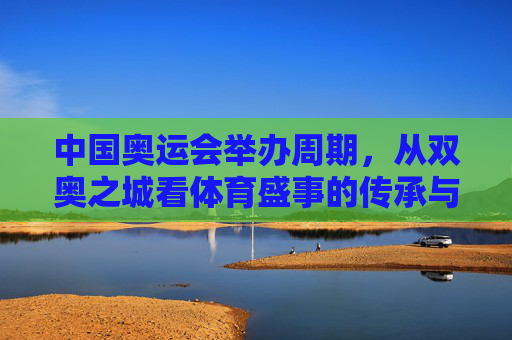 中国奥运会举办周期,从双奥之城看体育盛事的传承与期待,双奥之城,体育盛事的传承与期待