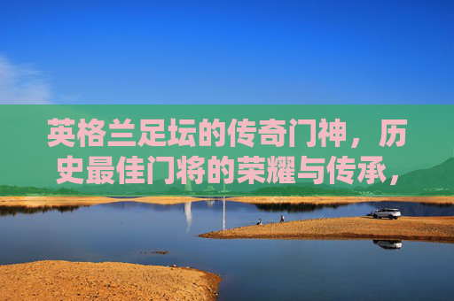 英格兰足坛的传奇门神，历史最佳门将的荣耀与传承，英格兰传奇门神，历史最佳门将的荣耀传承