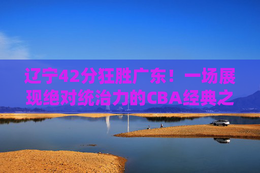 辽宁42分狂胜广东!一场展现绝对统治力的CBA经典之战,辽宁42分狂胜广东!展现绝对统治力的CBA经典之战