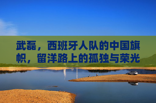 武磊，西班牙人队的中国旗帜，留洋路上的孤独与荣光，武磊，中国旗帜的留洋孤独与荣光