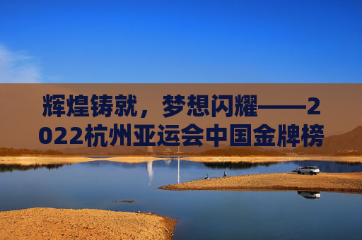 辉煌铸就，梦想闪耀——2022杭州亚运会中国金牌榜全景回顾，辉煌铸就，梦想闪耀——2022杭州亚运会中国金牌榜全景回顾