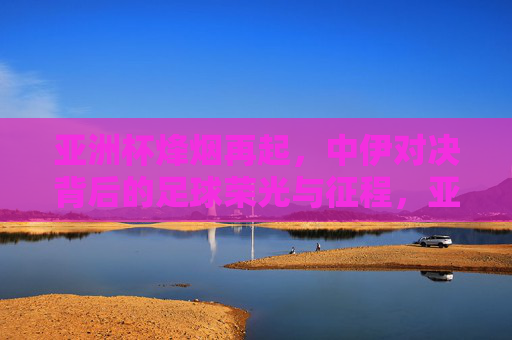 亚洲杯烽烟再起,中伊对决背后的足球荣光与征程,亚洲杯中伊对决,足球荣光与征程