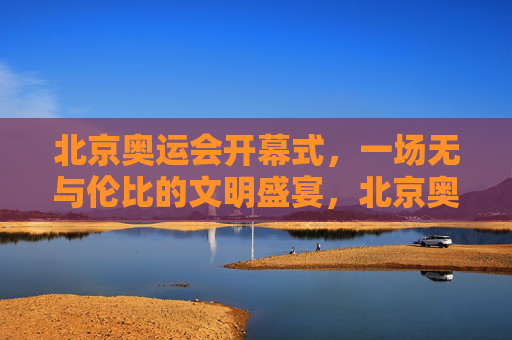 北京奥运会开幕式,一场无与伦比的文明盛宴,北京奥运会开幕式,无与伦比的文明盛宴